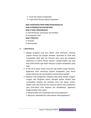 Supervisi Manajerial-KKPS 83
C. Tujuan dan sasaran pengawasan
D. Tugas Pokok /Ruang Lingkup Pengawasan
BAB II KERANGKA PIKIR PEMECAHAN MASALAH
BAB III PENDEKATAN DAN METODE
BAB IV HASIL PENGAWASAN
A. Hasil Pembinaan, pemantauan dan Penilaian
B. Pembahasan Hasil
BAB V PENUTUP
A. Simpulan
B. Rekomendasi
F. Latihan/Kasus
1. Sebagai pengawas yang baru dilantik, Anda diharuskan membuat
program tahunan dan program semester. Sementara itu, Anda tidak
mendapatkan bekal data dan informasi yang cukup dari pengawas
sebelumnya di Daerah Binaan tersebut. Langkah-langkah apa yang
akan Anda lakukan agar dapat menyusun program pengawasan yang
baik?
2. TK dan SD di bawah binaan Anda dari segi kualitas sangat bervariasi.
Bagaimana Anda merancang program pengawasan yang sesuai
dengan kebutuhan dan permasalahan masing-masing sekolah?
3. Pelaporan hasil pengawasan terkadang tidak dibuat dengan sungguh-
sungguh oleh Pengawas karena seringkali laporan tersebut tidak
mendapatkan penilaian dan perhatian serius dari atasan mereka.
Apabila suatu saat Anda diminta menyusun laporan hasil pengawasan
yang benar-benar akan diperiksa dan ditindaklanjuti, bagaimana
langkah-langkah Anda, dalam:
a. Mengumpulkan dan menganalisis data hasil pengawasan?
b. Menyusun sistematika dan uraian laporan hasil pengawasan? ,
 