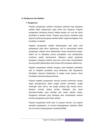 Supervisi Manajerial-KKPS 84
G. Rangkuman dan Refleksi
1. Rangkuman
Program pengawasan sekolah merupakan pedoman bagi pengawas
sekolah dalam pelaksanaan tugas pokok dan fungsinya. Program
pengawasan hendaknya disusun selaras dengan visi, misi dan tujuan
pendidikan di sekolah binaan. Program yang disusun diarahkan pada
layanan profesional pengawas sekolah dalam rangka peningkatan mutu
pendidikan di sekolah.
Kegiatan pengawasan sekolah dikembangkan atas dasar hasil
pengawasan pada tahun sebelumnya. Hal ini menunjukkan bahwa
pengawasan sekolah harus dilaksanakan secara berkesinam-bungan.
Dalam hal ini diterapkan prinsip peningkatan mutu berkelanjutan
(continous quality improvement). Walaupun terjadi pergantian
pengawas, pengawas sekolah yang baru harus tetap memperhatikan
apa yang telah dilaksanakan serta dicapai oleh pengawas sebelumnya.
Kegiatan pengawasan sekolah mengacu pada kebijakan pendidikan
baik itu kebijakan pendidikan yang dikeluarkan oleh Departemen
Pendidikan Nasional (Depdiknas) di tingkat pusat ataupun Dinas
Pendidikan setempat (kabupa-ten/kota).
Program kegiatan pengawasan memuat prioritas pembinaan dengan
target pencapaiannya dalam jangka pendek (semester), jangka
menengah (satu tahun), dan jangka panjang (tiga sampai tahun).
Sasasan prioritas jangka pendek ditetapkan atas dasar
persoalan/masalah yang dihadapi oleh setiap sekolah binaan.
Keragaman persoalan yang dihadapai akan membedakan sasaran
prioritas pengawasan pada setiap sekolah.
Program pengawasan terdiri atas (1) program tahunan, (2) program
semestre pengawasan, (3) rencana kepengawasan akademik (RKA)
dan (4) rencana kepengawasan manajerial (RKM).
 