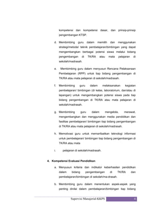 Supervisi Manajerial-KKPS 4
kompetensi dan kompetensi dasar, dan prinsip-prinsip
pengembangan KTSP.
d. Membimbing guru dalam memilih dan menggunakan
strategi/metode/ teknik pembelajaran/bimbingan yang dapat
mengembangkan berbagai potensi siswa melalui bidang
pengembangan di TK/RA atau mata pelajaran di
sekolah/madrasah.
e. Membimbing guru dalam menyusun Rencana Pelaksanaan
Pembelajaran (RPP) untuk tiap bidang pengembangan di
TK/RA atau mata pelajaran di sekolah/madrasah.
f. Membimbing guru dalam melaksanakan kegiatan
pembelajaran/ bimbingan (di kelas, laboratorium, dan/atau di
lapangan) untuk mengembangkan potensi siswa pada tiap
bidang pengembangan di TK/RA atau mata pelajaran di
sekolah/madrasah.
g. Membimbing guru dalam mengelola, merawat,
mengembangkan dan menggunakan media pendidikan dan
fasilitas pembelajaran/ bimbingan tiap bidang pengembangan
di TK/RA atau mata pelajaran di sekolah/madrasah.
h. Memotivasi guru untuk memanfaatkan teknologi informasi
untuk pembelajaran/ bimbingan tiap bidang pengembangan di
TK/RA atau mata
i. pelajaran di sekolah/madrasah.
4. Kompetensi Evaluasi Pendidikan
a. Menyusun kriteria dan indikator keberhasilan pendidikan
dalam bidang pengembangan di TK/RA dan
pembelajaran/bimbingan di sekolah/ma-drasah.
b. Membimbing guru dalam menentukan aspek-aspek yang
penting dinilai dalam pembelajaran/bimbingan tiap bidang
 