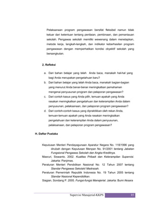Supervisi Manajerial-KKPS 85
Pelaksanaan program pengawasan bersifat fleksibel namun tidak
keluar dari ketentuan tentang penilaian, pembinaan, dan pemantauan
sekolah. Pengawas sekolah memiliki wewenang dalam menetapkan,
metode kerja, langkah-langkah, dan indikator keberhasilan program
pengawasan dengan memperhatikan kondisi obyektif sekolah yang
bersangkutan.
2. Refleksi
a. Dari bahan belajar yang telah Anda baca, manakah hal-hal yang
bagi Anda merupakan pengetahuan baru?
b. Dari bahan belajar yang telah Anda baca, manakah bagian-bagian
yang menurut Anda benar-benar meningkatkan pemahaman
mengenai penyusunan program dan pelaporan pengawasan?
c. Dari contoh kasus yang Anda pilih, temuan apakah yang Anda
rasakan meningkatkan pengetahuan dan keterampilan Anda dalam
penyusunan, pelaksanaan, dan pelaporan program pengawasan?
d. Dari contoh-contoh kasus yang dipraktikkan oleh rekan Anda,
temuan-temuan apakah yang Anda rasakan meningkatkan
pengetahuan dan keterampilan Anda dalam penyusunan,
pelaksanaan, dan pelaporan program pengawasan?
H. Daftar Pustaka
Keputusan Menteri Pendayagunaan Aparatur Negara No. 118/1996 yang
dirubah dengan Keputusan Menpan No. 91/2001 tentang Jabatan
Fungsional Pengawas Sekolah dan Angka Kreditnya.
Masruri, Siswanto. 2002. Kualitas Pribadi dan Keterampilan Supervisi.
Jakarta: Panjimas.
Peraturan Menteri Pendidikan Nasional No. 12 Tahun 2007 tentang
Standar Pengawas Sekolah/ Madrasah.
Peraturan Pemerintah Republik Indonesia No. 19 Tahun 2005 tentang
Standar Nasional Kependidikan.
Siagian, Sondang P. 2005. Fungsi-fungsi Manajerial. Jakarta: Bumi Aksara
 