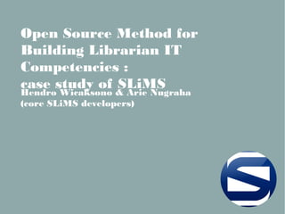 Open Source Method for
Building Librarian IT
Competencies :
case study of SLiMS
Hendro Wicaksono & Arie Nugraha
(core SLiMS developers)
 