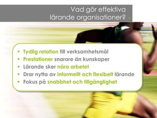 Vad gör effektiva
              lärande organisationer?          .


   Tydlig relation till verksamhetsmål
   Prestationer snarare än kunskaper
   Lärande sker nära arbetet
   Drar nytta av informellt och flexibelt lärande
   Fokus på snabbhet och tillgänglighet
 
