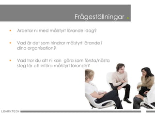 Frågeställningar    .
   Arbetar ni med målstyrt lärande idag?

   Vad är det som hindrar målstyrt lärande i
    dina organisation?

   Vad tror du att ni kan göra som första/nästa
    steg för att införa målstyrt lärande?
 