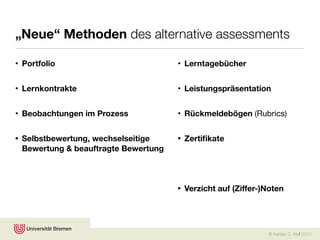 „Neue“ Methoden des alternative assessments

• Portfolio                           • Lerntagebücher


• Lernkontrakte                       • Leistungspräsentation


• Beobachtungen im Prozess            • Rückmeldebögen (Rubrics)


• Selbstbewertung, wechselseitige     • Zertiﬁkate
  Bewertung & beauftragte Bewertung



                                      • Verzicht auf (Ziffer-)Noten




                                                              © Karsten D. Wolf 2010
 