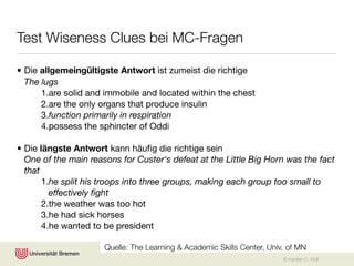 Test Wiseness Clues bei MC-Fragen

• Die allgemeingültigste Antwort ist zumeist die richtige
  The lugs
      1.are solid and immobile and located within the chest
      2.are the only organs that produce insulin
      3.function primarily in respiration
      4.possess the sphincter of Oddi

• Die längste Antwort kann häuﬁg die richtige sein
  One of the main reasons for Custer‘s defeat at the Little Big Horn was the fact
  that
       1.he split his troops into three groups, making each group too small to
         effectively ﬁght
       2.the weather was too hot
       3.he had sick horses
       4.he wanted to be president

                      Quelle: The Learning & Academic Skills Center, Univ. of MN
                                                                         © Karsten D. Wolf
 