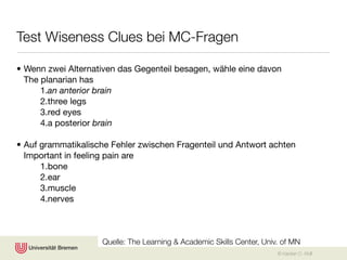 Test Wiseness Clues bei MC-Fragen

• Wenn zwei Alternativen das Gegenteil besagen, wähle eine davon
  The planarian has
      1.an anterior brain
      2.three legs
      3.red eyes
      4.a posterior brain

• Auf grammatikalische Fehler zwischen Fragenteil und Antwort achten
  Important in feeling pain are
      1.bone
      2.ear
      3.muscle
      4.nerves



                    Quelle: The Learning & Academic Skills Center, Univ. of MN
                                                                       © Karsten D. Wolf
 