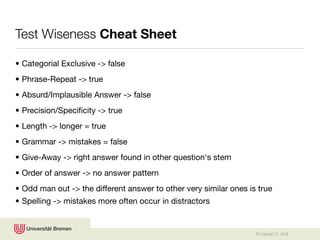 Test Wiseness Cheat Sheet

• Categorial Exclusive -> false
• Phrase-Repeat -> true
• Absurd/Implausible Answer -> false
• Precision/Speciﬁcity -> true
• Length -> longer = true
• Grammar -> mistakes = false
• Give-Away -> right answer found in other question‘s stem
• Order of answer -> no answer pattern
• Odd man out -> the different answer to other very similar ones is true
• Spelling -> mistakes more often occur in distractors


                                                                   © Karsten D. Wolf
 