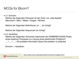 MCQs für Bloom?

• L1: Erinnern
  Welche der folgenden Personen ist der Autor von „Das Kapital“
  Mannheim / Marx / Weber / Engels / Michels

 Welche der folgenden Deﬁnitionen zu … ist richtig?

 Welche der folgenden Sequenzen ist richtig?
• L2: Verstehen
  Welche der folgenden Antworten beschreibt die VORBEREITUNGS-Phase
  eines kreativen Prozesses zur Lösung eines bestimmten Problems?
  … / … / … / All available information about the problem is collected

 Erinnern + Verstehen



                     http://web.uct.ac.za/projects/cbe/mcqman/mcqappc.html
                                                                        © Karsten D. Wolf
 