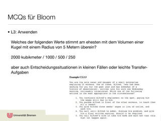 MCQs für Bloom

• L3: Anwenden

 Welches der folgenden Werte stimmt am ehesten mit dem Volumen einer
 Kugel mit einem Radius von 5 Metern überein?

 2000 kubikmeter / 1000 / 500 / 250

 aber auch Entscheidungssituationen in kleinen Fällen oder leichte Transfer-
 Aufgaben




                                                                 © Karsten D. Wolf
 