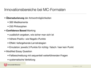 Innovationsbereiche bei MC-Formaten

• Übersaturierung der Antwortmöglichkeiten
  • 300 Medikamente
  • 250 Philosophen
• Conﬁdence Based Marking
  • zusätzlich angeben, wie sicher man sich ist
  • höhere Positiv- wie Negativ-Punkte
  • Effekt: tiefergehende Lernstrategien
  • Emulation: jeweils 3 Punkte für richtig / falsch / leer kein Punkt
• Modiﬁed Essay Question
  • Fallbeschreibung mit sequentiell weiterführenden Fragen
  • systematische Vertiefung

                                                                     © Karsten D. Wolf
 