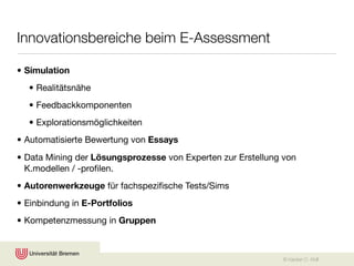 Innovationsbereiche beim E-Assessment

• Simulation
  • Realitätsnähe
  • Feedbackkomponenten
  • Explorationsmöglichkeiten
• Automatisierte Bewertung von Essays
• Data Mining der Lösungsprozesse von Experten zur Erstellung von
  K.modellen / -proﬁlen.
• Autorenwerkzeuge für fachspeziﬁsche Tests/Sims
• Einbindung in E-Portfolios
• Kompetenzmessung in Gruppen



                                                             © Karsten D. Wolf
 