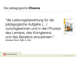 Die pädagogische Chance


 “die Leistungsbewertung für die
 pädagogische Aufgabe (…)
 zurückgewinnen und in den Prozess
 des Lernens, des Korrigierens,
 und des Beratens einzubinden.”
 (Andreas Flitner 1999, S. 244)




                                     © Karsten D. Wolf 2010
 