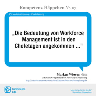 „Die Bedeutung von Workforce
Management ist in den
Chefetagen angekommen ...“
Markus Wieser, Atoss
Gefunden: Competence Book Personaleinsatzplanung
http://www.competence-site.de/board/personaleinsatzplanung-kompakt
Kompetenz-Häppchen Nr. 07
Competence
Site
www.competence-site.de/
Kompetenz-Haeppchen
#Personaleinsatzplanung, #Flexibilisierung
 