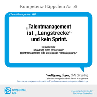 „Talentmanagement
ist „Langstrecke“
und kein Sprint.
Deshalb steht
am Anfang eines erfolgreichen
Talentmanagements eine strategische Personalplanung.“
Wolfgang Jäger, DJM Consulting
Gefunden: Competence Book Talent Management
http://www.competence-site.de/board/vorabversion-talent-management-book/#!p1
Kompetenz-Häppchen Nr. 08
Competence
Site
www.competence-site.de/
Kompetenz-Haeppchen
#TalentManagement, #HR
 
