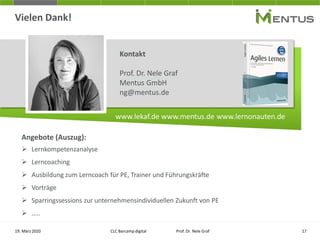 Vielen Dank!
19. März 2020
Kontakt
Prof. Dr. Nele Graf
Mentus GmbH
ng@mentus.de
www.lekaf.de www.mentus.de www.lernonauten.de
CLC Barcamp digital Prof. Dr. Nele Graf 17
Angebote (Auszug):
➢ Lernkompetenzanalyse
➢ Lerncoaching
➢ Ausbildung zum Lerncoach für PE, Trainer und Führungskräfte
➢ Vorträge
➢ Sparringssessions zur unternehmensindividuellen Zukunft von PE
➢ …..
 