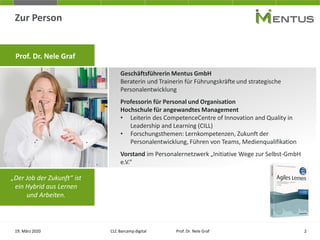 Zur Person
19. März 2020 CLC Barcamp digital Prof. Dr. Nele Graf
Geschäftsführerin Mentus GmbH
Beraterin und Trainerin für Führungskräfte und strategische
Personalentwicklung
Professorin für Personal und Organisation
Hochschule für angewandtes Management
• Leiterin des CompetenceCentre of Innovation and Quality in
Leadership and Learning (CILL)
• Forschungsthemen: Lernkompetenzen, Zukunft der
Personalentwicklung, Führen von Teams, Medienqualifikation
Vorstand im Personalernetzwerk „Initiative Wege zur Selbst-GmbH
e.V.“
„Der Job der Zukunft“ ist
ein Hybrid aus Lernen
und Arbeiten.
Prof. Dr. Nele Graf
2
 
