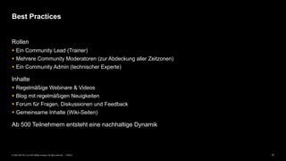 17PUBLIC© 2020 SAP SE or an SAP affiliate company. All rights reserved. ǀ
Rollen
▪ Ein Community Lead (Trainer)
▪ Mehrere Community Moderatoren (zur Abdeckung aller Zeitzonen)
▪ Ein Community Admin (technischer Experte)
Inhalte
▪ Regelmäßige Webinare & Videos
▪ Blog mit regelmäßigen Neuigkeiten
▪ Forum für Fragen, Diskussionen und Feedback
▪ Gemeinsame Inhalte (Wiki-Seiten)
Ab 500 Teilnehmern entsteht eine nachhaltige Dynamik
Best Practices
 