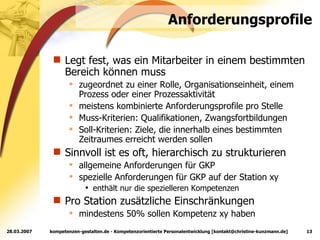 Anforderungsprofile Legt fest, was ein Mitarbeiter in einem bestimmten Bereich können muss zugeordnet zu einer Rolle, Organisationseinheit, einem Prozess oder einer Prozessaktivität meistens kombinierte Anforderungsprofile pro Stelle Muss-Kriterien: Qualifikationen, Zwangsfortbildungen Soll-Kriterien: Ziele, die innerhalb eines bestimmten Zeitraumes erreicht werden sollen Sinnvoll ist es oft, hierarchisch zu strukturieren allgemeine Anforderungen für GKP spezielle Anforderungen für GKP auf der Station xy enthält nur die spezielleren Kompetenzen Pro Station zusätzliche Einschränkungen mindestens 50% sollen Kompetenz xy haben 