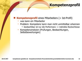 Kompetenzprofil Kompetenzprofil  eines Mitarbeiters (= Ist-Profil) was kann ein Mitarbeiter Problem: Kompetenz kann man nicht unmittelbar erkennen beobachtbar ist nur die Performanz -> indirekte Rückschlüsse Kompetenzindizien (Prüfungen, Beobachtungen, Selbstbewertungen) 