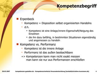 Kompetenzbegriff Erpenbeck Kompetenz = Disposition selbst organisierten Handelns d.h. Kompetenz ist eine Anlage/innere Eigenschaft/Neigung des Einzelnen die ihn dazu befähig, in bestimmten Situationen eigenständig und angemessen zu handeln Kompetenz vs. Performanz Kompetenz ist die innere Anlage Performanz ist das außen beobachtbare => Kompetenzen kann man nicht exakt messen   man kann sie nur aus Performanzen erschließen 