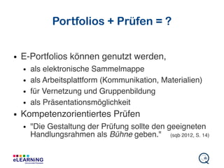 Portfolios + Prüfen = ?
● E-Portfolios können genutzt werden,
● als elektronische Sammelmappe
● als Arbeitsplattform (Kommunikation, Materialien)
● für Vernetzung und Gruppenbildung
● als Präsentationsmöglichkeit
● Kompetenzorientiertes Prüfen
● "Die Gestaltung der Prüfung sollte den geeigneten
Handlungsrahmen als Bühne geben." (sqb 2012, S. 14)
 