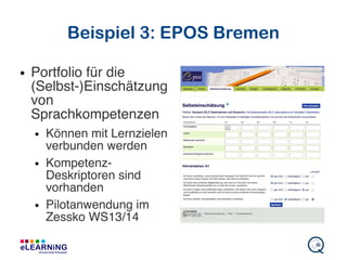 Beispiel 3: EPOS Bremen
● Portfolio für die
(Selbst-)Einschätzung
von
Sprachkompetenzen
● Können mit Lernzielen
verbunden werden
● Kompetenz-
Deskriptoren sind
vorhanden
● Pilotanwendung im
Zessko WS13/14
 