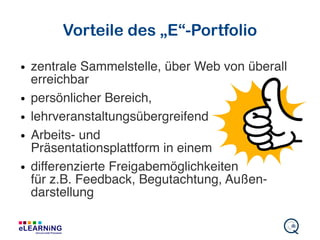 Vorteile des „E“-Portfolio
● zentrale Sammelstelle, über Web von überall
erreichbar
● persönlicher Bereich,
● lehrveranstaltungsübergreifend
● Arbeits- und
Präsentationsplattform in einem
● differenzierte Freigabemöglichkeiten
für z.B. Feedback, Begutachtung, Außen-
darstellung
 