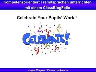 Kompetenzorientiert Fremdsprachen unterrichten  mit einem ClassBlogFolio   Jürgen Wagner / Verena Heckmann Celebrate Your Pupils' Work !   