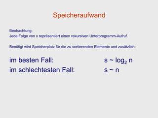 Speicheraufwand

Beobachtung:
Jede Folge von x repräsentiert einen rekursiven Unterprogramm-Aufruf.

Benötigt wird Speicherplatz für die zu sortierenden Elemente und zusätzlich:


im besten Fall:                                          s ~ log2 n
im schlechtesten Fall:                                   s~n
 