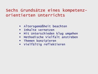 Sechs Grundsätze eines kompetenz-
orientierten Unterrichts

        Altersgemäßheit beachten
        Inhalte vernetzen
        Mit Unterschieden klug umgehen
        Methodische Vielfalt anstreben
        Themen konzipieren
        Vielfältig reflektieren
 