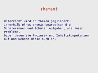 Themen!

Unterricht wird in Themen gegliedert.
Innerhalb eines Themas bearbeiten die
Schülerinnen und Schüler Aufgaben, sie lösen
Probleme.
Dabei bauen sie Prozess- und Inhaltskompetenzen
auf und wenden diese auch an.
 