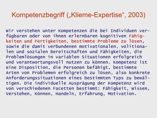 Kompetenzbegriff („Klieme-Expertise“, 2003)

Wir verstehen unter Kompetenzen die bei Individuen ver-
fügbaren oder von ihnen erlernbaren kognitiven Fähig-
keiten und Fertigkeiten, bestimmte Probleme zu lösen,
sowie die damit verbundenen motivationalen, volitiona-
len und sozialen Bereitschaften und Fähigkeiten, die
Problemlösungen in variablen Situationen erfolgreich
und verantwortungsvoll nutzen zu können. Kompetenz ist
eine Disposition, die Personen befähigt, bestimmte
Arten von Problemen erfolgreich zu lösen, also konkrete
Anforderungssituationen eines bestimmten Typs zu bewäl-
tigen. Die individuelle Ausprägung der Kompetenz wird
von verschiedenen Facetten bestimmt: Fähigkeit, Wissen,
Verstehen, Können, Handeln, Erfahrung, Motivation.
 