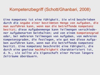 Kompetenzbegriff (Schott/Ghanbari, 2008)

Eine Kompetenz ist eine Fähigkeit. Sie wird beschrieben
durch die Angabe einer bestimmten Menge von Aufgaben, die
man ausführen kann, wenn man die betreffende Kompetenz
besitzt; diese Aufgabenmenge kann Teilmengen verschiede-
ner Aufgabenarten beinhalten; und von einem Kompetenzgrad
oder, bei mehreren Teilmengen von Aufgaben, von mehreren
Kompetenzgraden, die festlegen, wie gut man diese Aufga-
ben ausführen kann, wenn man die betreffende Kompetenz
besitzt. Eine Kompetenz beschreibt eine Fähigkeit, die
durch eine gewisse Nachhaltigkeit charakterisiert ist,
d. h., sie sollte als Eigenschaft einer Person längere
Zeiträume überdauern.
 
