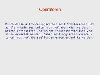 Operatoren


Durch diese Aufforderungsverben soll Schülerinnen und
Schülern beim Bearbeiten von Aufgaben klar werden,
welche Tätigkeiten und welche Lösungsdarstellung von
ihnen erwartet werden. Damit soll möglichen Missdeu-
tungen von Aufgabenstellungen entgegengewirkt werden.
 