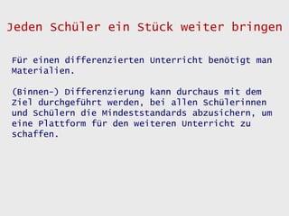 Jeden Schüler ein Stück weiter bringen

Für einen differenzierten Unterricht benötigt man
Materialien.

(Binnen-) Differenzierung kann durchaus mit dem
Ziel durchgeführt werden, bei allen Schülerinnen
und Schülern die Mindeststandards abzusichern, um
eine Plattform für den weiteren Unterricht zu
schaffen.
 