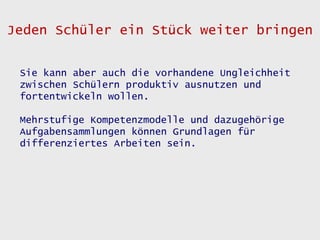 Jeden Schüler ein Stück weiter bringen


 Sie kann aber auch die vorhandene Ungleichheit
 zwischen Schülern produktiv ausnutzen und
 fortentwickeln wollen.

 Mehrstufige Kompetenzmodelle und dazugehörige
 Aufgabensammlungen können Grundlagen für
 differenziertes Arbeiten sein.
 
