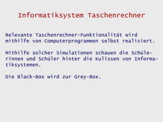 Informatiksystem Taschenrechner

Relevante Taschenrechner-Funktionalität wird
mithilfe von Computerprogrammen selbst realisiert.

Mithilfe solcher Simulationen schauen die Schüle-
rinnen und Schüler hinter die Kulissen von Informa-
tiksystemen.

Die Black-Box wird zur Grey-Box.
 