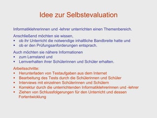 Idee zur Selbstevaluation
Informatiklehrerinnen und -lehrer unterrichten einen Themenbereich.
Anschließend möchten sie wissen,
 ob ihr Unterricht die notwendige inhaltliche Bandbreite hatte und
 ob er den Prüfungsanforderungen entsprach.
Auch möchten sie nähere Informationen
 zum Lernstand und
 Lernverhalten ihrer Schülerinnen und Schüler erhalten.
Arbeitsschritte:
 Herunterladen von Testaufgaben aus dem Internet
 Bearbeitung des Tests durch die Schülerinnen und Schüler
 Interviews mit einzelnen Schülerinnen und Schülern
 Korrektur durch die unterrichtenden Informatiklehrerinnen und -lehrer
 Ziehen von Schlussfolgerungen für den Unterricht und dessen
   Fortentwicklung
 