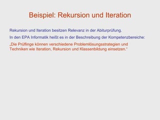 Beispiel: Rekursion und Iteration
Rekursion und Iteration besitzen Relevanz in der Abiturprüfung.
In den EPA Informatik heißt es in der Beschreibung der Kompetenzbereiche:
„Die Prüflinge können verschiedene Problemlösungsstrategien und
Techniken wie Iteration, Rekursion und Klassenbildung einsetzen.“
 