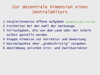 Zur dezentrale Dimension eines
             Zentralabiturs

1 Vergleichsweise offene Aufgaben Verhältnis EPA I-II-III?
2 Freiheiten bei der Wahl der Werkzeuge
3 Teilaufgaben, die von dem Land oder der Schule
  selbst gestellt werden
4 Knappe Hinweise zur Korrektur und Bewertung
5 Maximalpunkte eher „großschrittig“ vorgeben
6 Abstimmung zwischen Erst- und Zweitkorrektor
 