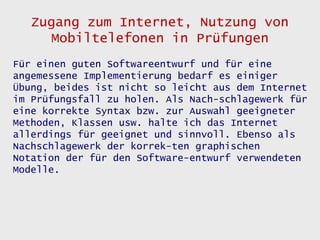 Zugang zum Internet, Nutzung von
      Mobiltelefonen in Prüfungen
Für einen guten Softwareentwurf und für eine
angemessene Implementierung bedarf es einiger
Übung, beides ist nicht so leicht aus dem Internet
im Prüfungsfall zu holen. Als Nach-schlagewerk für
eine korrekte Syntax bzw. zur Auswahl geeigneter
Methoden, Klassen usw. halte ich das Internet
allerdings für geeignet und sinnvoll. Ebenso als
Nachschlagewerk der korrek-ten graphischen
Notation der für den Software-entwurf verwendeten
Modelle.
 