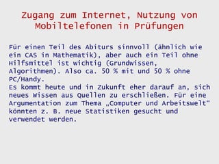Zugang zum Internet, Nutzung von
      Mobiltelefonen in Prüfungen

Für einen Teil des Abiturs sinnvoll (ähnlich wie
ein CAS in Mathematik), aber auch ein Teil ohne
Hilfsmittel ist wichtig (Grundwissen,
Algorithmen). Also ca. 50 % mit und 50 % ohne
PC/Handy.
Es kommt heute und in Zukunft eher darauf an, sich
neues Wissen aus Quellen zu erschließen. Für eine
Argumentation zum Thema „Computer und Arbeitswelt“
könnten z. B. neue Statistiken gesucht und
verwendet werden.
 