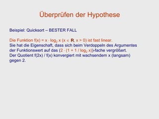 Überprüfen der Hypothese

Beispiel: Quicksort – BESTER FALL

Die Funktion f(x) = x . log2 x (x R, x > 0) ist fast linear.
Sie hat die Eigenschaft, dass sich beim Verdoppeln des Argumentes
der Funktionswert auf das (2 . (1 + 1 / log2 x))-fache vergrößert.
Der Quotient f(2x) / f(x) konvergiert mit wachsendem x (langsam)
gegen 2.
 