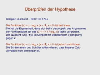 Überprüfen der Hypothese

Beispiel: Quicksort – BESTER FALL

Die Funktion f(x) = x . log2 x (x R, x > 0) ist fast linear.
Sie hat die Eigenschaft, dass sich beim Verdoppeln des Argumentes
der Funktionswert auf das (2 . (1 + 1 / log2 x))-fache vergrößert.
Der Quotient f(2x) / f(x) konvergiert mit wachsendem x (langsam)
gegen 2.

Die Funktion f(x) = x . log2 x (x R, x > 0) ist jedoch nicht linear.
Die Schülerinnen und Schüler sollen wissen, dass lineares Zeit-
verhalten nicht erreichbar ist.
 
