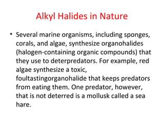 Alkyl Halides in Nature
• Several marine organisms, including sponges,
corals, and algae, synthesize organohalides
(halogen-containing organic compounds) that
they use to deterpredators. For example, red
algae synthesize a toxic,
foultastingorganohalide that keeps predators
from eating them. One predator, however,
that is not deterred is a mollusk called a sea
hare.
 