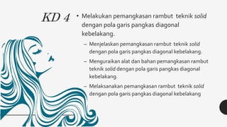 KD 4 • Melakukan pemangkasan rambut teknik solid
dengan pola garis pangkas diagonal
kebelakang.
– Menjelaskan pemangkasan rambut teknik solid
dengan pola garis pangkas diagonal kebelakang.
– Menguraikan alat dan bahan pemangkasan rambut
teknik solid dengan pola garis pangkas diagonal
kebelakang.
– Melaksanakan pemangkasan rambut teknik solid
dengan pola garis pangkas diagonal kebelakang
 