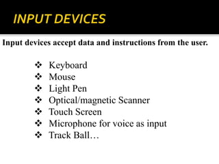 Input devices accept data and instructions from the user.
 Keyboard
 Mouse
 Light Pen
 Optical/magnetic Scanner
 Touch Screen
 Microphone for voice as input
 Track Ball…
 
