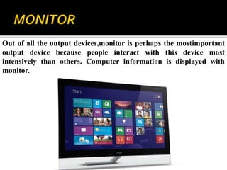 Out of all the output devices,monitor is perhaps the mostimportant
output device because people interact with this device most
intensively than others. Computer information is displayed with
monitor.
 