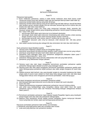 BAB XI
BATALNYA PERKAWINAN
Pasal 70
Perkawinan batal apabila :
a. Suami melakukan perkawinan, sedang ia tidak berhak melakukan akad nikah karena sudah
mempunyai empat orang isteri sekalipun salah satu dari keempat isterinya dalam iddah talak raj`i;
b. seseorang menikah bekas isterinya yang telah dili`annya;
c. seseorang menikah bekas isterinya yang pernah dijatuhi tiga kali talak olehnya, kecuali bila bekas
isteri tersebut pernah menikah dengan pria lain kemudian bercerai lagi ba`da al dukhul dan pria
tersebut dan telah habis masa iddahnya;
d. perkawinan dilakukan antara dua orang yang mempunyai hubungan darah; semenda dan
sesusuan sampai derajat tertentu yang menghalangi perkawinan menurut pasal 8 Undang-undang
No.1 Tahun 1974, yaitu :
1. berhubungan darah dalam garis keturunan lurus kebawah ataukeatas.
2. berhubugan darah dalam garis keturunan menyimpang yaitu antara saudara, antara seorang
dengan saudara orang tua dan antara seorang dengan saudara neneknya.
3. berhubungan semenda, yaitu mertua, anak tiri, menantu dan ibu atau ayah tiri.
4. berhubungan sesusuan, yaitu orng tua sesusuan, anak sesusuan dan bibi atau paman
sesusuan.
e. isteri adalah saudara kandung atau sebagai bibi atau kemenakan dan isteri atau isteri-isterinya.
Pasal 71
Suatu perkawinan dapat dibatalkan apabila:
a. seorang suami melakukan poligami tanpa izin Pengadilan Agama;
b. perempuan yang dikawini ternyata kemudian diketahui masih menjadi isteri pria lain yang mafqud.
c. perempuan yang dikawini ternyata masih dalam iddah dan suami lain;
d. perkawinan yang melanggar batas umur perkawinan sebagaimana ditetapkan dalam pasal 7
Undang-undang-undang No.1. tahun 1974;
e. perkawinan dilangsungkan tanpa wali atau dilaksanakan oleh wali yang tidak berhak;
f. perkawinan yang dilaksanakan dengan paksaan.
Pasal 72
(1) Seorang suami atau isteri dapat mengajukan permohonan pembatalan perkawinan apabila
perkawinan dilangsungkan dibawah ancaman yang melanggar hukum.
(2) Seorang suami atau isteri dapat mengajukan permohonan pembatalan perkawinan apabila pada
waktu berlangsungnya perkawinan terjadi penipuan atau salah sangka mengenai diri suami atau
isteri
(3) Apabila ancaman telah berhenti, atau yang bersalah sangka itu menyadari keadaanya dan dalam
jangka waktu 6 (enam) bulan setelah itu masih tetap hidup sebagai suami isteri, dan tidak dapat
menggunakan haknya untuk mengajukan permohonan pembatalan, maka haknya gugur.
Pasal 73
Yang dapat mengajukan permohonan pembatalan perkawinan adalah :
a. para keluarga dalam garis keturunan lurus ke atas dan ke bawah dari suami atauisteri;
b. Suami atau isteri;
c. Pejabat yang berwenang mengawasi pelaksanaan perkawinan menurut Undang-undang.
d. para pihak yang berkepentingan yang mengetahui adanya cacat dalam rukun dan syarat
perkawinan menurut hukum Islam dan Peraturan Perundang-undangan sebagaimana tersebut
dalam pasal 67.
Pasal 74
(1) Permohonan pembatalan perkawinan dapat diajukan kepada Pengadilan Agama yang mewilayahi
tempat tinggal suami atau isteri atau perkawinan dilangsungkan.
(2) Batalnya suatu perkawinan dimulai setelah putusan pengadilan Agama mempunyai kekuatan
hukum yang tetap dan berlaku sejak saat berlangsungnya perkawinan.
Pasal 75
Keputusan pembatalan perkawinan tidak berlaku surut terhadap :
a. perkawinan yang batal karena salah satu sumaiatau isteri murtad;
b. anak-anak yang dilahirkan dari perkawinan tersebut;
 