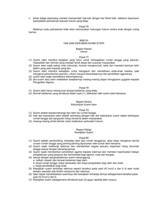 c. pihak ketiga sepanjang mereka memperoleh hak-hak dengan ber`itikad baik, sebelum keputusan
pembatalan perkawinan kekutan hukum yang tetap.
Pasal 76
Batalnya suatu perkawinan tidak akan memutuskan hubungan hukum antara anak dengan orang
tuanya.
BAB XII
HAK DAN KEWJIBAN SUAMI ISTERI
Bagian Kesatu
Umum
Pasal 77
(1) Suami isteri memikul kewjiban yang luhur untuk menegakkan rumah tangga yang sakinah,
mawaddah dan rahmah yang menjadi sendi dasar dan susunan masyarakat
(2) Suami isteri wajib saling cinta mencintai, hormat menghormati, setia dan memberi bantuan lahir
bathin yang satui kepada yang lain;
(3) Suami isteri memikul kewajiban untuk mengasuh dan memelihara anak-anak mereka, baik
mengenai pertumbuhan jasmani, rohani maupun kecerdasannya dan pendidikan agamanya;
(4) suami isteri wajib memelihara kehormatannya;
(5) jika suami atau isteri melalaikan kewjibannya masing-masing dapat mengajukan gugatan kepada
Pengadilan Agama
Pasal 78
(1) Suami isteri harus mempunyai tempat kediaman yang tetap.
(2) Rumah kediaman yang dimaksud dalam ayat (1), ditentulan oleh suami isteri bersama.
Bagian Kedua
Kedudukan Suami Isteri
Pasal 79
(1) Suami adalah kepala keluarga dan isteri ibu rumah tangga.
(2) Hak dan kedudukan isteri adalah seimbang dengan hak dan kedudukan suami dalam kehidupan
rumah tangga dan pergaulan hidup bersama dalam masyarakat.
(3) masing-masing pihak berhak untuk melakukan perbuatan hukum.
Bagian Ketiga
Kewajiban Suami
Pasal 80
(1) Suami adalah pembimbing, terhadap isteri dan rumah tangganya, akan tetap mengenai hal-hal
urusan rumah tangga yang penting-penting diputuskan oleh sumai isteri bersama.
(2) Suami wajib melidungi isterinya dan memberikan segala sesuatu keperluan hidup berumah
tangga sesuai dengan kemampuannya
(3) Suami wajib memberikan pendidikan agama kepada isterinya dan memberi kesempatan belajar
pengetahuan yang berguna dan bermanfaat bagi agama, nusa dan bangsa.
(4) sesuai dengan penghasislannya suami menanggung :
a. nafkah, kiswah dan tempat kediaman bagi isteri;
b. biaya rumah tangga, biaya perawatan dan biaya pengobatan bagi isteri dan anak;
c. biaya pendididkan bagi anak.
(5) Kewajiban suami terhadap isterinya seperti tersebut pada ayat (4) huruf a dan b di atas mulai
berlaku sesudah ada tamkin sempurna dari isterinya.
(6) Isteri dapat membebaskan suaminya dari kewajiban terhadap dirinya sebagaimana tersebut pada
ayat (4) huruf a dan b.
(7) Kewajiban suami sebagaimana dimaksud ayat (5) gugur apabila isteri nusyuz.
 